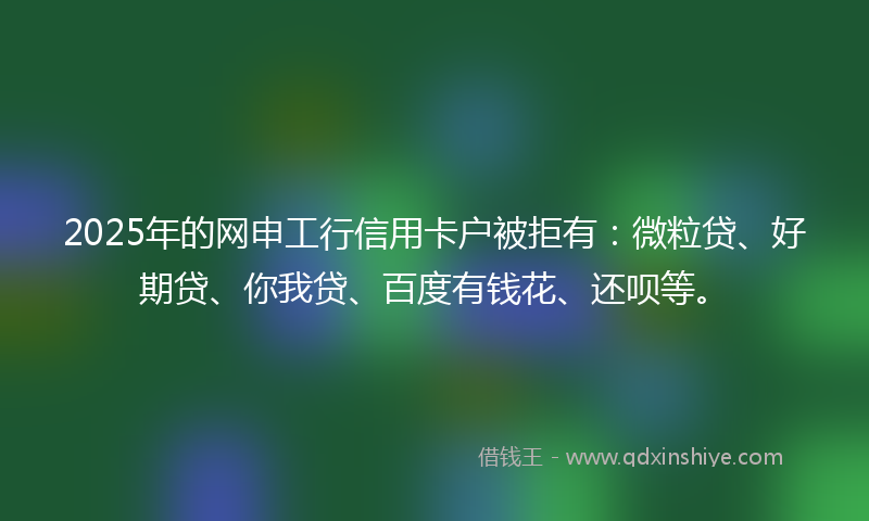 2025年的网申工行信用卡户被拒有：微粒贷、好期贷、你我贷、百度有钱花、还呗等。