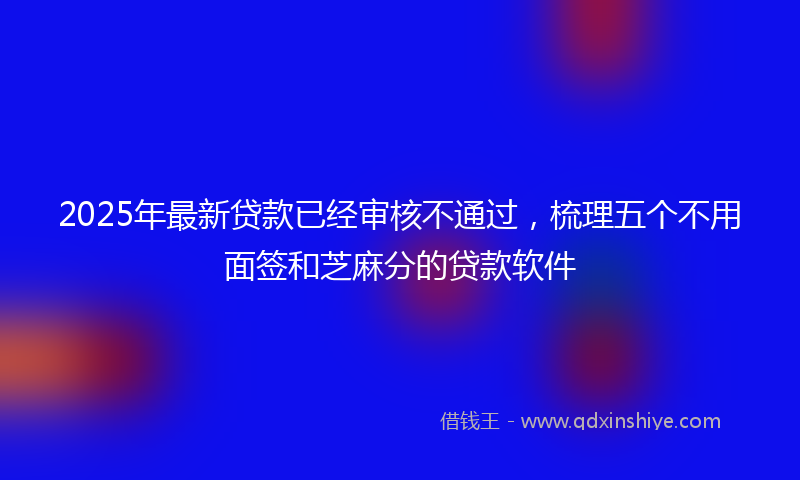 2025年最新贷款已经审核不通过，梳理五个不用面签和芝麻分的贷款软件