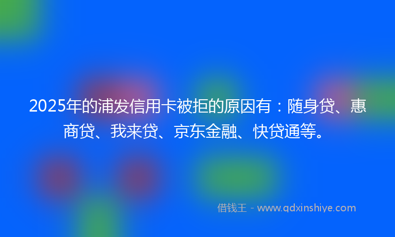 2025年的浦发信用卡被拒的原因有：随身贷、惠商贷、我来贷、京东金融、快贷通等。