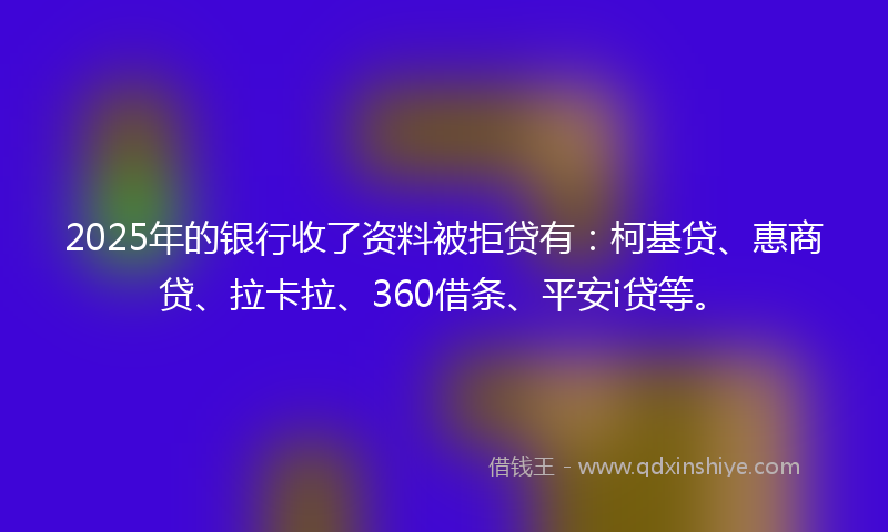 2025年的银行收了资料被拒贷有：柯基贷、惠商贷、拉卡拉、360借条、平安i贷等。