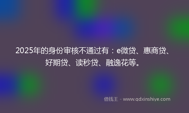 2025年的身份审核不通过有：e微贷、惠商贷、好期贷、读秒贷、融逸花等。