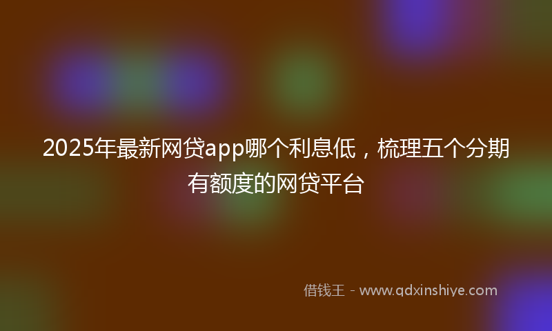 2025年最新网贷app哪个利息低，梳理五个分期有额度的网贷平台