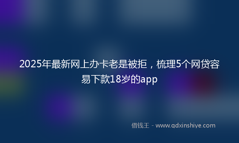 2025年最新网上办卡老是被拒，梳理5个网贷容易下款18岁的app