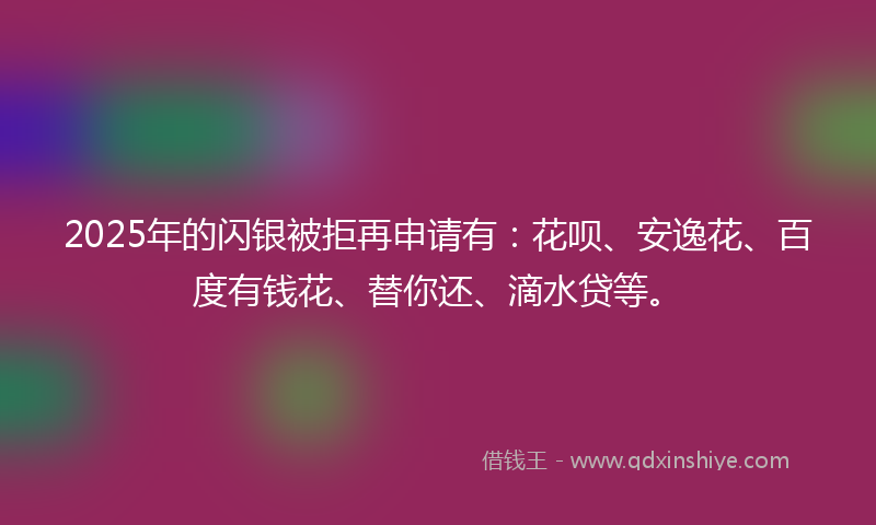 2025年的闪银被拒再申请有：花呗、安逸花、百度有钱花、替你还、滴水贷等。