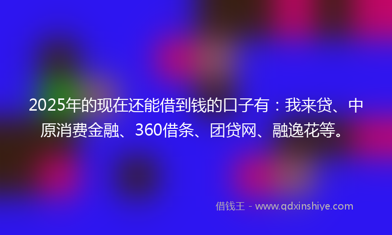 2025年的现在还能借到钱的口子有：我来贷、中原消费金融、360借条、团贷网、融逸花等。
