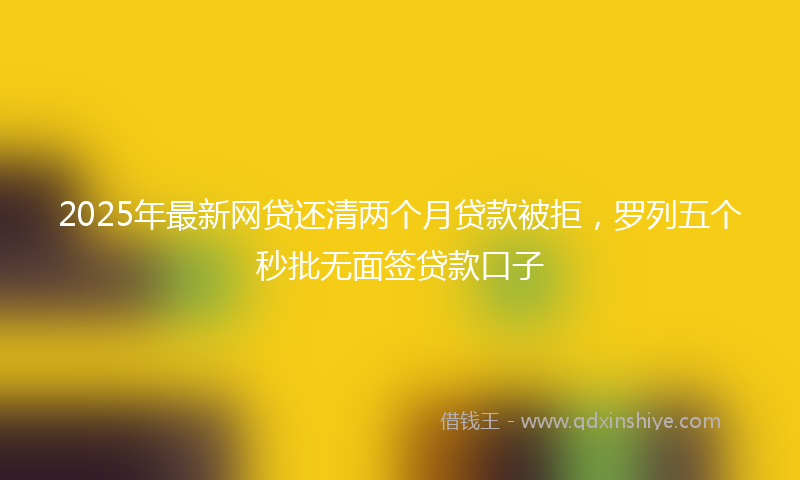 2025年最新网贷还清两个月贷款被拒，罗列五个秒批无面签贷款口子