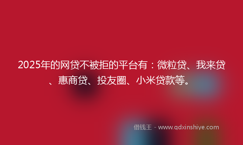 2025年的网贷不被拒的平台有：微粒贷、我来贷、惠商贷、投友圈、小米贷款等。