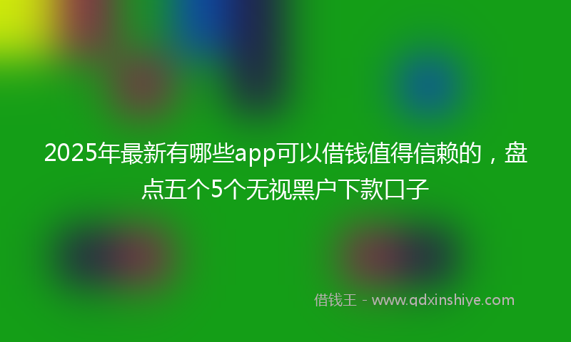 2025年最新有哪些app可以借钱值得信赖的，盘点五个5个无视黑户下款口子