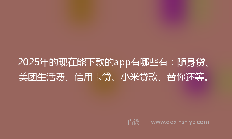 2025年的现在能下款的app有哪些有：随身贷、美团生活费、信用卡贷、小米贷款、替你还等。
