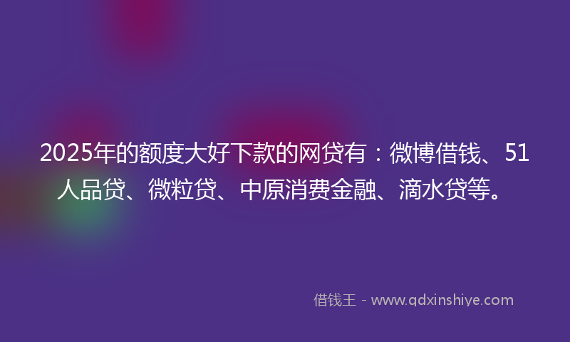 2025年的额度大好下款的网贷有：微博借钱、51人品贷、微粒贷、中原消费金融、滴水贷等。