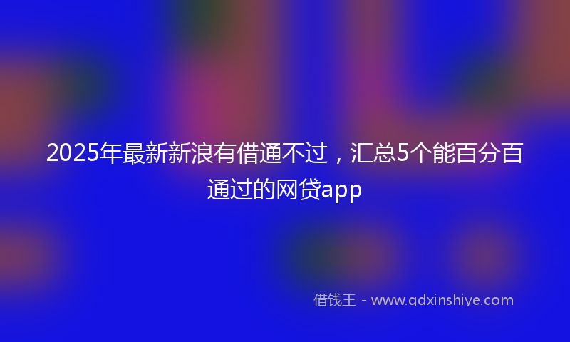 2025年最新新浪有借通不过，汇总5个能百分百通过的网贷app