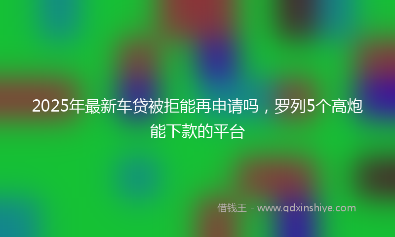2025年最新车贷被拒能再申请吗，罗列5个高炮能下款的平台