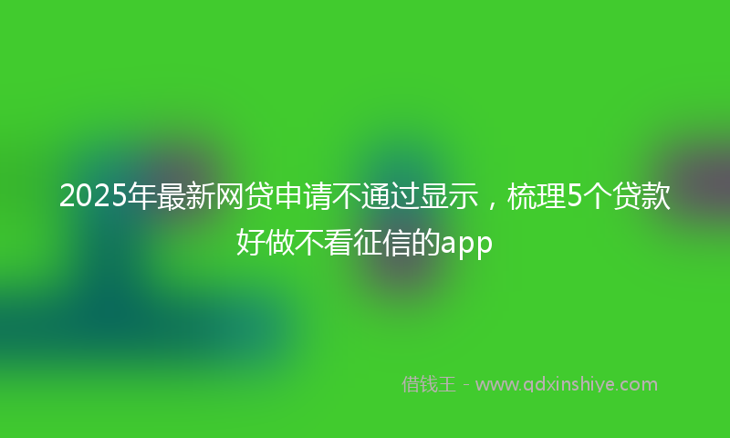 2025年最新网贷申请不通过显示，梳理5个贷款好做不看征信的app