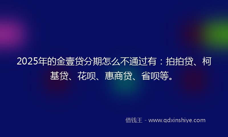 2025年的金壹贷分期怎么不通过有：拍拍贷、柯基贷、花呗、惠商贷、省呗等。