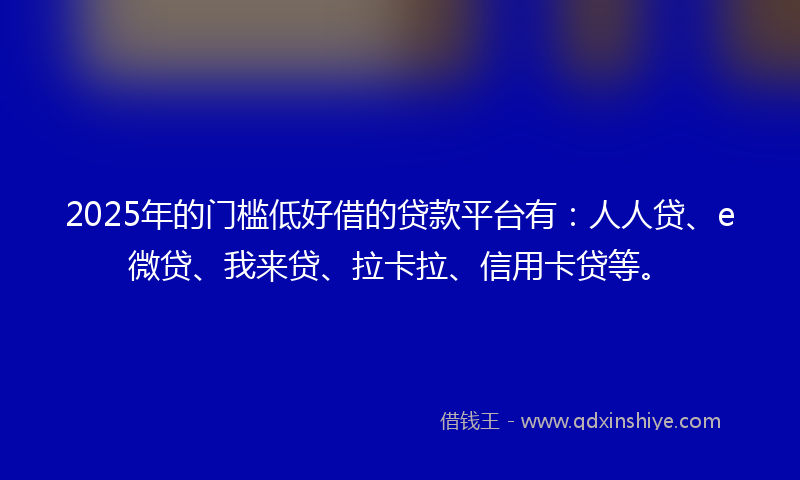 2025年的门槛低好借的贷款平台有：人人贷、e微贷、我来贷、拉卡拉、信用卡贷等。