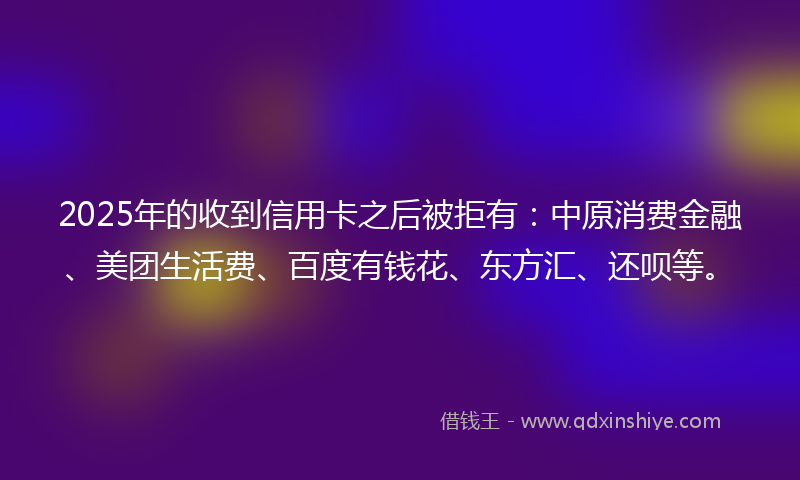 2025年的收到信用卡之后被拒有：中原消费金融、美团生活费、百度有钱花、东方汇、还呗等。