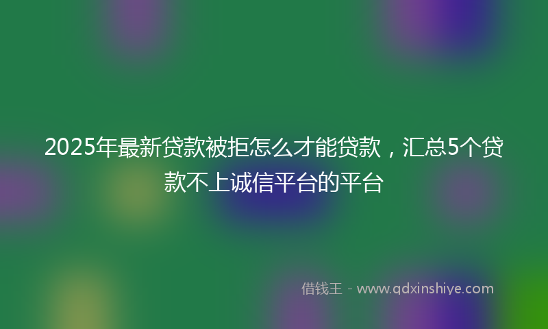 2025年最新贷款被拒怎么才能贷款，汇总5个贷款不上诚信平台的平台