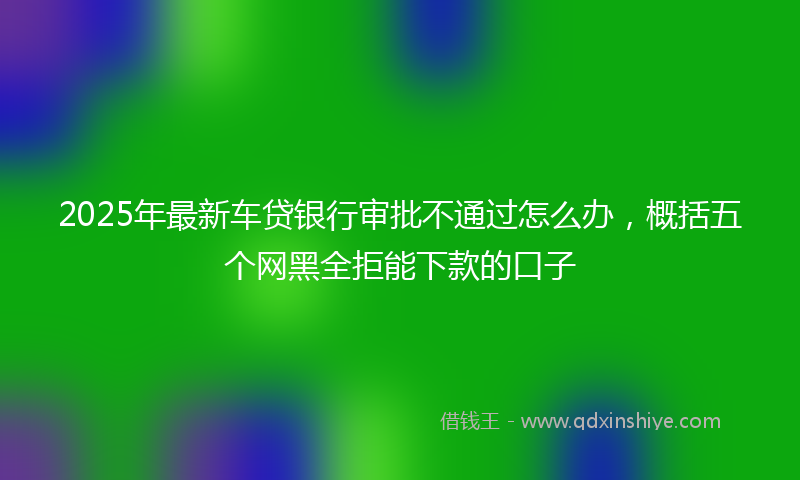 2025年最新车贷银行审批不通过怎么办，概括五个网黑全拒能下款的口子