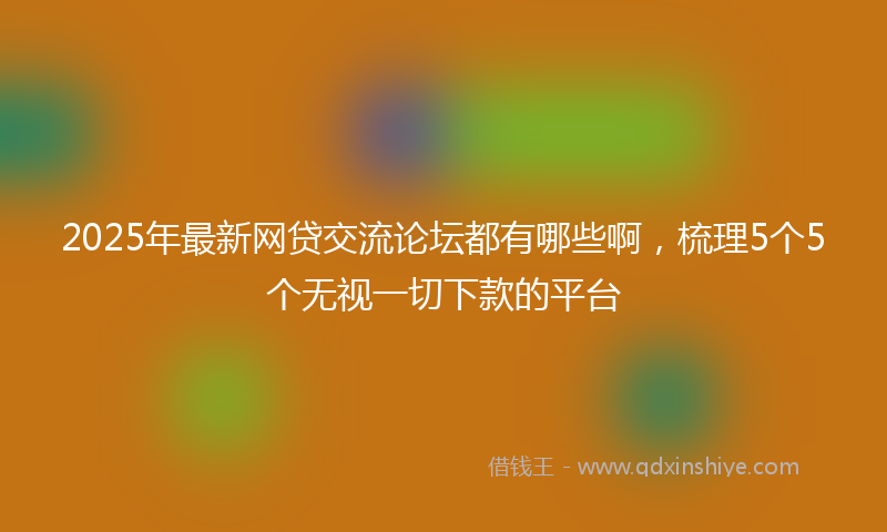 2025年最新网贷交流论坛都有哪些啊，梳理5个5个无视一切下款的平台