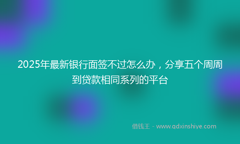 2025年最新银行面签不过怎么办，分享五个周周到贷款相同系列的平台