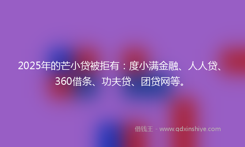 2025年的芒小贷被拒有：度小满金融、人人贷、360借条、功夫贷、团贷网等。