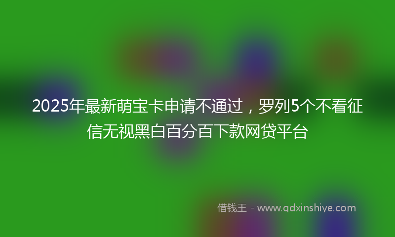 2025年最新萌宝卡申请不通过，罗列5个不看征信无视黑白百分百下款网贷平台