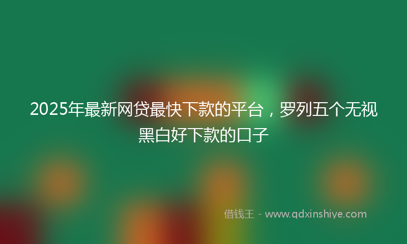2025年最新网贷最快下款的平台，罗列五个无视黑白好下款的口子
