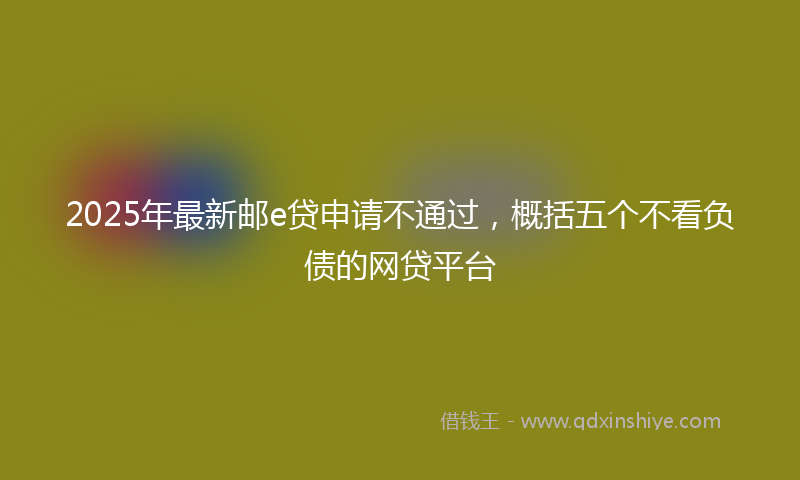2025年最新邮e贷申请不通过，概括五个不看负债的网贷平台
