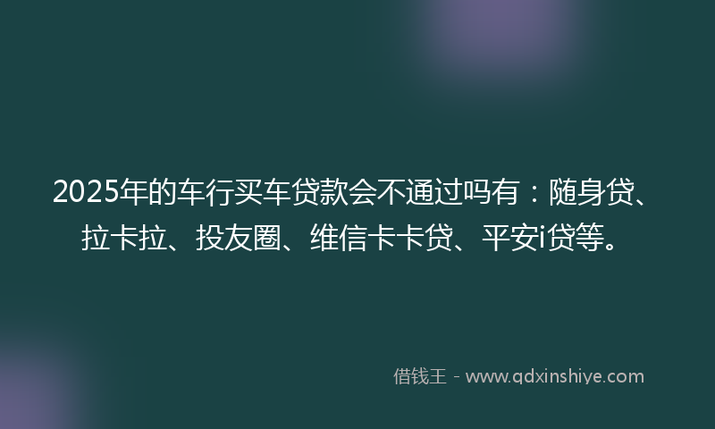 2025年的车行买车贷款会不通过吗有：随身贷、拉卡拉、投友圈、维信卡卡贷、平安i贷等。
