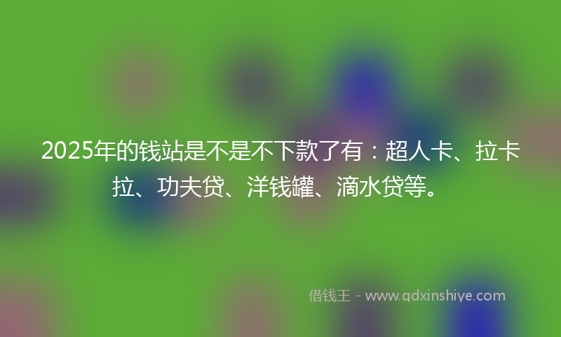 2025年的钱站是不是不下款了有：超人卡、拉卡拉、功夫贷、洋钱罐、滴水贷等。