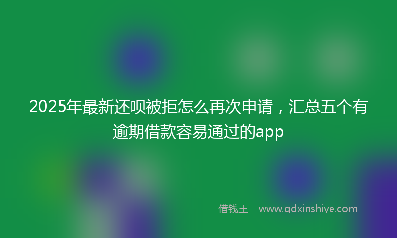 2025年最新还呗被拒怎么再次申请，汇总五个有逾期借款容易通过的app