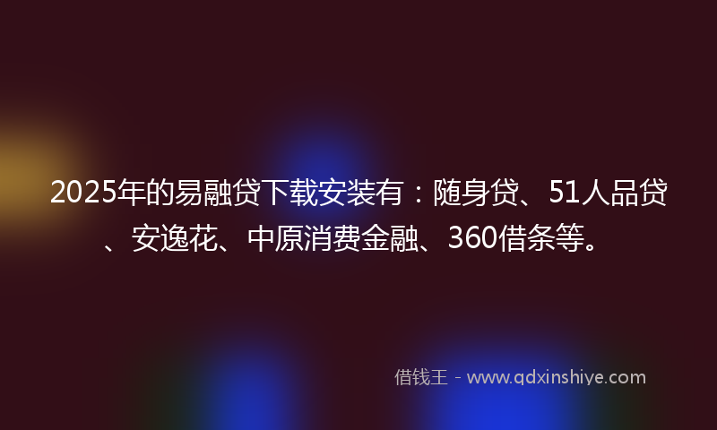 2025年的易融贷下载安装有：随身贷、51人品贷、安逸花、中原消费金融、360借条等。