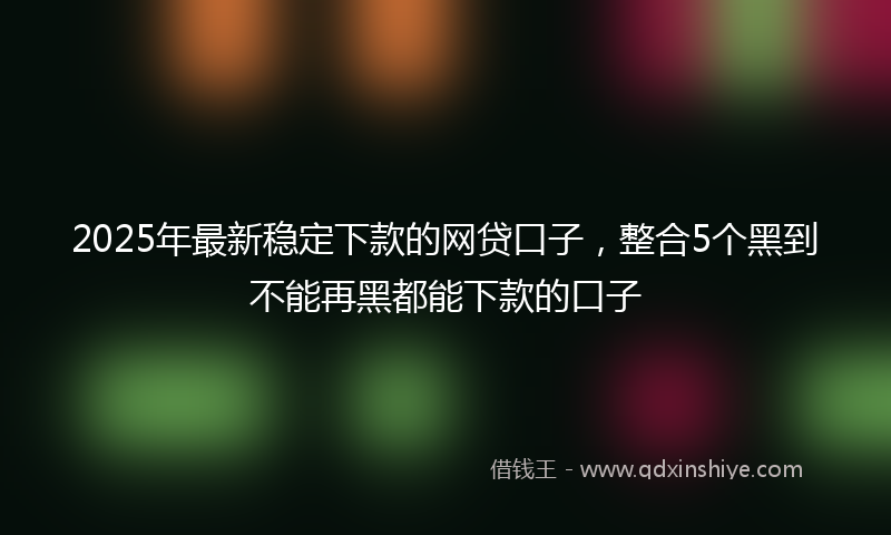 2025年最新稳定下款的网贷口子，整合5个黑到不能再黑都能下款的口子