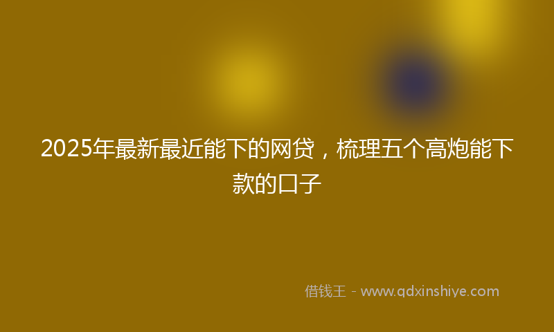 2025年最新最近能下的网贷，梳理五个高炮能下款的口子