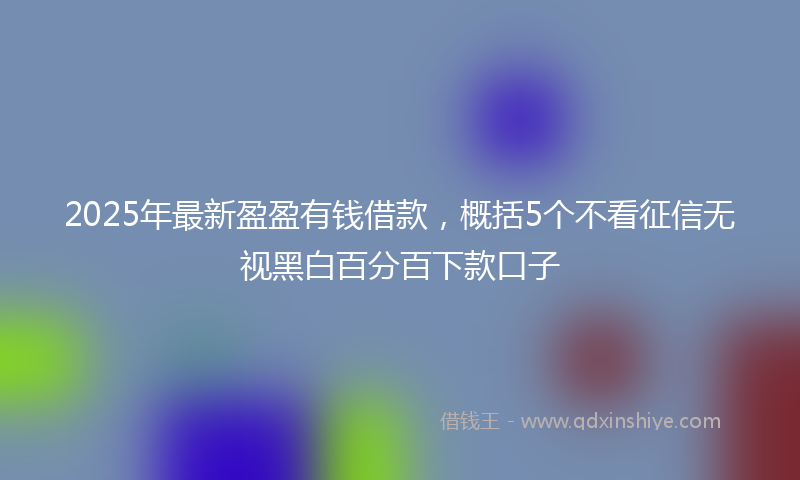2025年最新盈盈有钱借款，概括5个不看征信无视黑白百分百下款口子