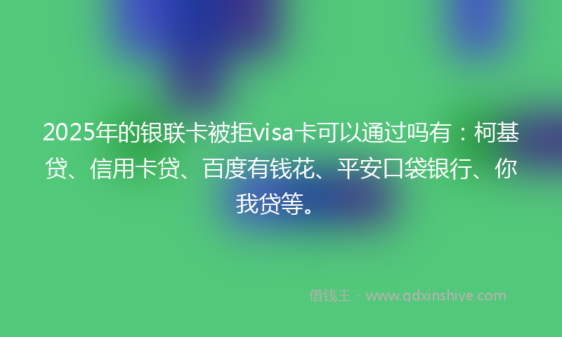 2025年的银联卡被拒visa卡可以通过吗有：柯基贷、信用卡贷、百度有钱花、平安口袋银行、你我贷等。