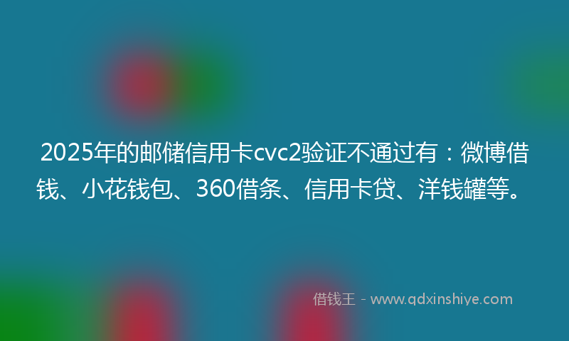 2025年的邮储信用卡cvc2验证不通过有：微博借钱、小花钱包、360借条、信用卡贷、洋钱罐等。