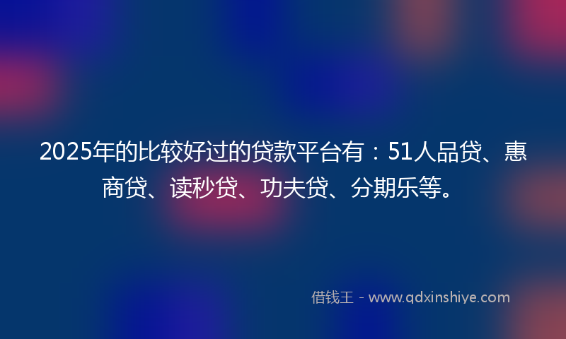 2025年的比较好过的贷款平台有：51人品贷、惠商贷、读秒贷、功夫贷、分期乐等。