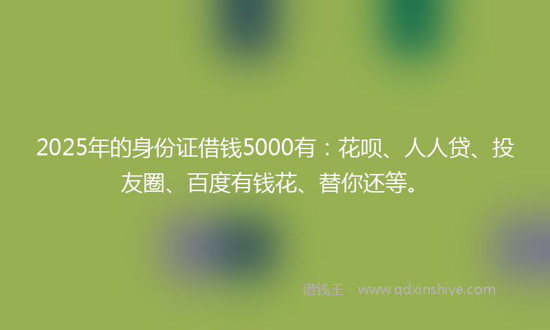 2025年的身份证借钱5000有：花呗、人人贷、投友圈、百度有钱花、替你还等。