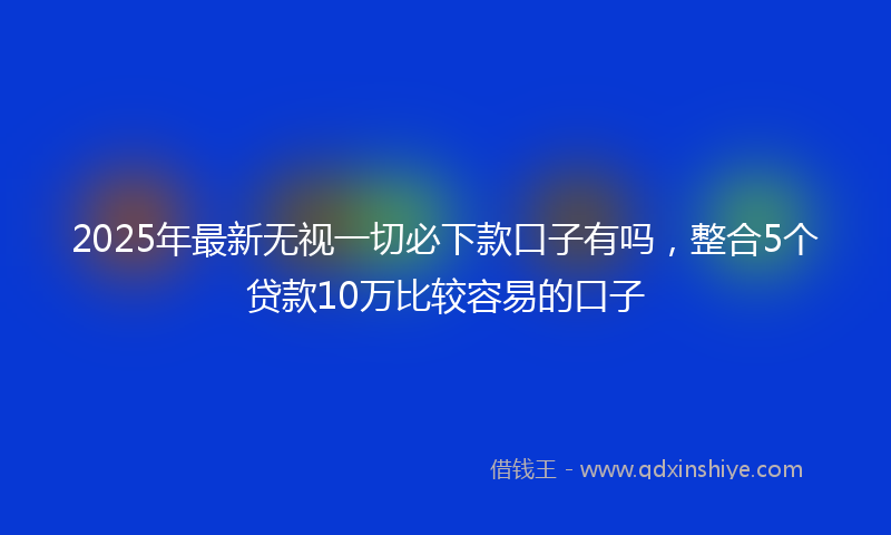 2025年最新无视一切必下款口子有吗，整合5个贷款10万比较容易的口子