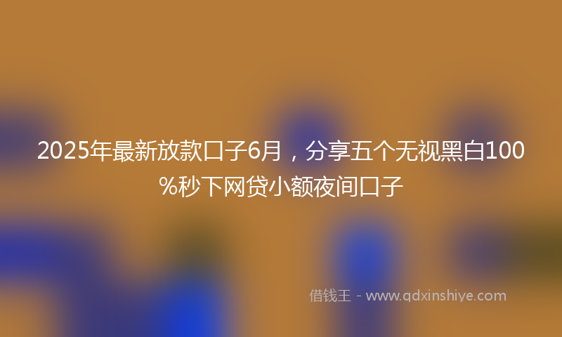 2025年最新放款口子6月，分享五个无视黑白100%秒下网贷小额夜间口子
