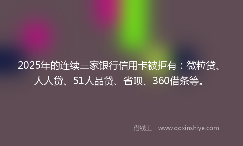 2025年的连续三家银行信用卡被拒有:微粒贷、人人贷、51人品贷、省呗、360借条等。