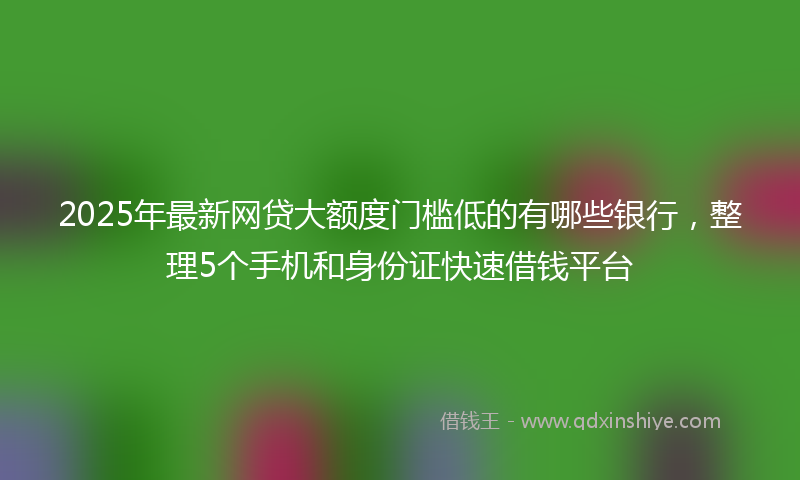 2025年最新网贷大额度门槛低的有哪些银行，整理5个手机和身份证快速借钱平台