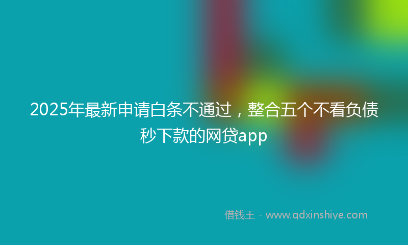 2025年最新申请白条不通过，整合五个不看负债秒下款的网贷app