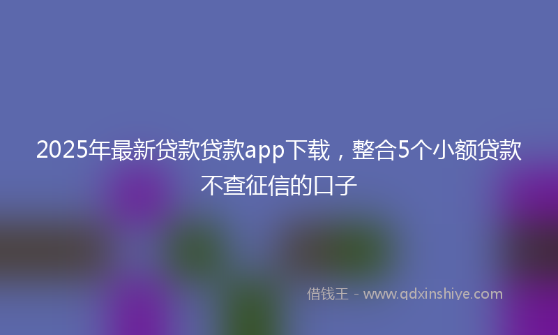 2025年最新贷款贷款app下载，整合5个小额贷款不查征信的口子