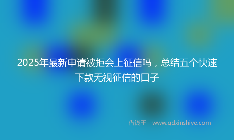 2025年最新申请被拒会上征信吗，总结五个快速下款无视征信的口子