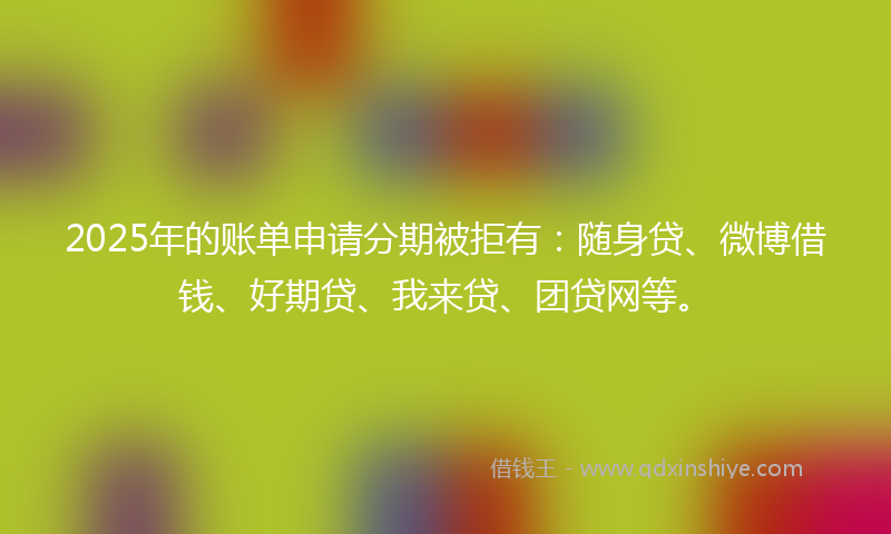 2025年的账单申请分期被拒有：随身贷、微博借钱、好期贷、我来贷、团贷网等。