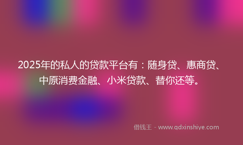 2025年的私人的贷款平台有：随身贷、惠商贷、中原消费金融、小米贷款、替你还等。