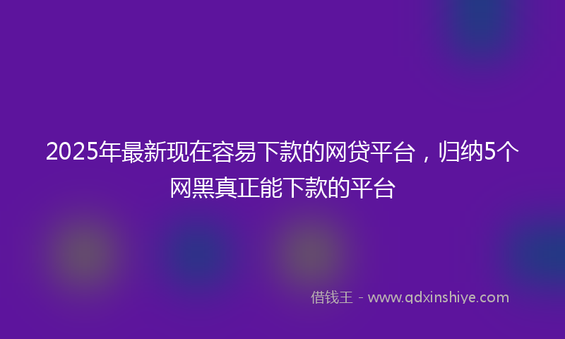 2025年最新现在容易下款的网贷平台，归纳5个网黑真正能下款的平台