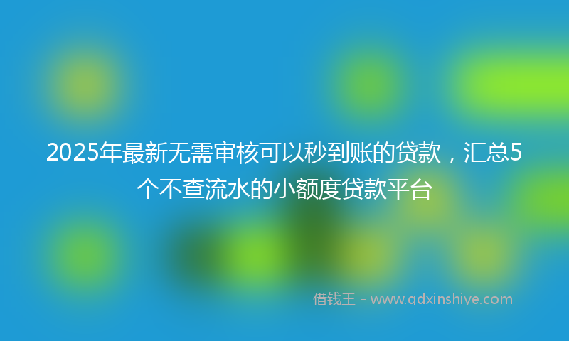 2025年最新无需审核可以秒到账的贷款，汇总5个不查流水的小额度贷款平台